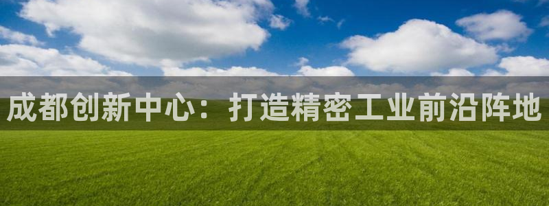 意昂体育3招商电话是多少号码：成都创新中心：打造精密工业前沿