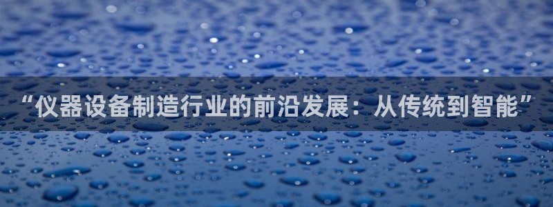 意昂体育3平台注册要钱吗安全吗：“仪器设备制造行业的前沿发展
