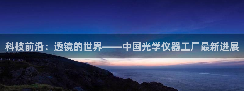 意昂3娱乐下载：科技前沿：透镜的世界——中国光学仪器工厂最新