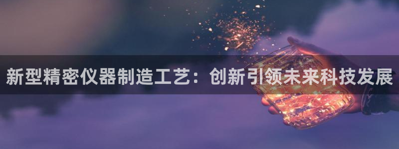 意昂3娱乐是那个系列的台子：新型精密仪器制造工艺：创新引领未