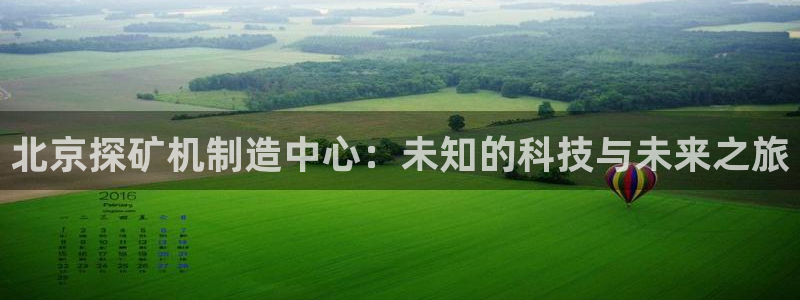 意昂体育3招商电话地址查询：北京探矿机制造中心：未知的科技与