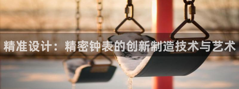 意昂3娱乐代理怎么样：精准设计：精密钟表的创新制造技术与艺术