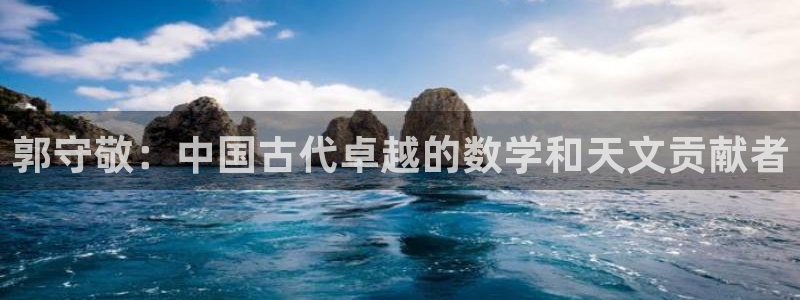 意昂体育3招商：郭守敬：中国古代卓越的数学和天文贡献者