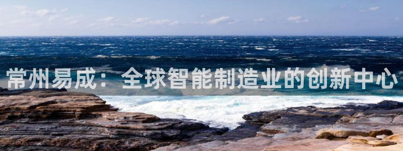 意昂3娱乐首页网站大全：常州易成：全球智能制造业的创新中心
