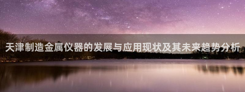 意昂3娱乐下载：天津制造金属仪器的发展与应用现状及其未来趋势
