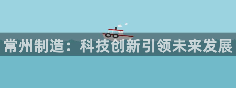 意昂3集团官网首页：常州制造：科技创新引领未来发展