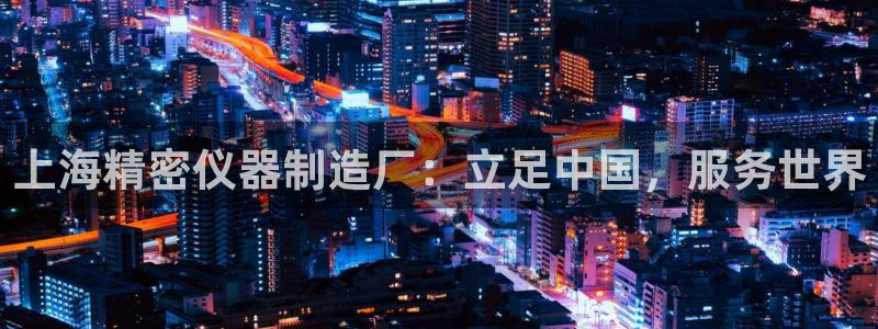 意昂体育3招商电话是多少啊：上海精密仪器制造厂：立足中国，服