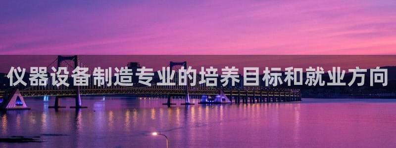 意昂体育3是干嘛的公司：仪器设备制造专业的培养目标和就业方向