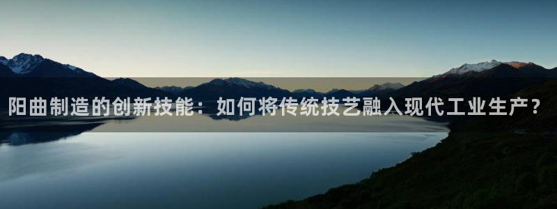意昂3官网：阳曲制造的创新技能：如何将传统技艺融入现代工业生
